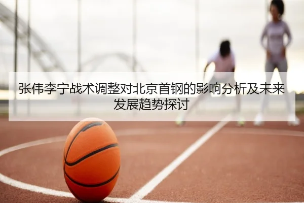 张伟李宁战术调整对北京首钢的影响分析及未来发展趋势探讨