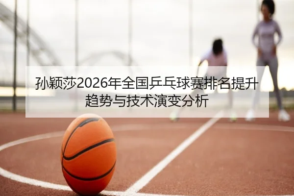 孙颖莎2026年全国乒乓球赛排名提升趋势与技术演变分析