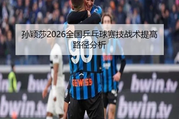 孙颖莎2026全国乒乓球赛技战术提高路径分析